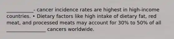 ___________- cancer incidence rates are highest in high-income countries. • Dietary factors like high intake of dietary fat, red meat, and processed meats may account for 30% to 50% of all ________________ cancers worldwide.