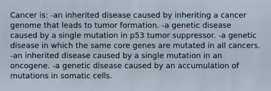 Cancer is: -an inherited disease caused by inheriting a cancer genome that leads to tumor formation. -a genetic disease caused by a single mutation in p53 tumor suppressor. -a genetic disease in which the same core genes are mutated in all cancers. -an inherited disease caused by a single mutation in an oncogene. -a genetic disease caused by an accumulation of mutations in somatic cells.