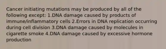 Cancer initiating mutations may be produced by all of the following except: 1.DNA damage caused by products of immune/inflammatory cells 2.Errors in DNA replication occurring during cell division 3.DNA damage caused by molecules in cigarette smoke 4.DNA damage caused by excessive hormone production