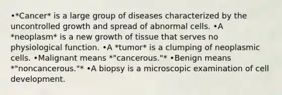 •*Cancer* is a large group of diseases characterized by the uncontrolled growth and spread of abnormal cells. •A *neoplasm* is a new growth of tissue that serves no physiological function. •A *tumor* is a clumping of neoplasmic cells. •Malignant means *"cancerous."* •Benign means *"noncancerous."* •A biopsy is a microscopic examination of cell development.