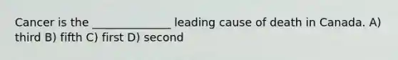 Cancer is the ______________ leading cause of death in Canada. A) third B) fifth C) first D) second