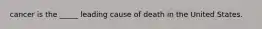 cancer is the _____ leading cause of death in the United States.