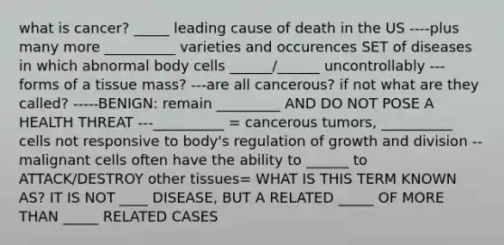 what is cancer? _____ leading cause of death in the US ----plus many more __________ varieties and occurences SET of diseases in which abnormal body cells ______/______ uncontrollably ---forms of a tissue mass? ---are all cancerous? if not what are they called? -----BENIGN: remain _________ AND DO NOT POSE A HEALTH THREAT ---__________ = cancerous tumors, __________ cells not responsive to body's regulation of growth and division --malignant cells often have the ability to ______ to ATTACK/DESTROY other tissues= WHAT IS THIS TERM KNOWN AS? IT IS NOT ____ DISEASE, BUT A RELATED _____ OF MORE THAN _____ RELATED CASES