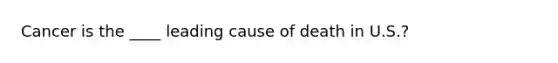 Cancer is the ____ leading cause of death in U.S.?