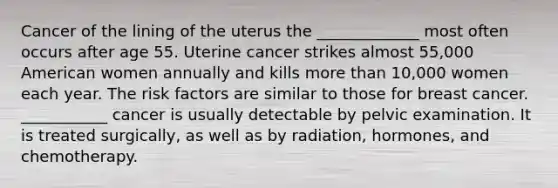 Cancer of the lining of the uterus the _____________ most often occurs after age 55. Uterine cancer strikes almost 55,000 American women annually and kills more than 10,000 women each year. The risk factors are similar to those for breast cancer. ___________ cancer is usually detectable by pelvic examination. It is treated surgically, as well as by radiation, hormones, and chemotherapy.