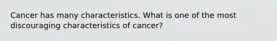 Cancer has many characteristics. What is one of the most discouraging characteristics of cancer?