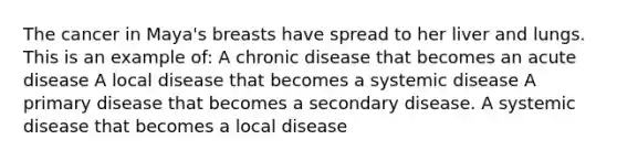 The cancer in Maya's breasts have spread to her liver and lungs. This is an example of: A chronic disease that becomes an acute disease A local disease that becomes a systemic disease A primary disease that becomes a secondary disease. A systemic disease that becomes a local disease