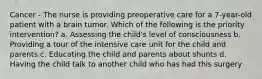 Cancer - The nurse is providing preoperative care for a 7-year-old patient with a brain tumor. Which of the following is the priority intervention? a. Assessing the child's level of consciousness b. Providing a tour of the intensive care unit for the child and parents c. Educating the child and parents about shunts d. Having the child talk to another child who has had this surgery