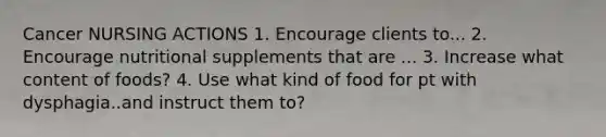 Cancer NURSING ACTIONS 1. Encourage clients to... 2. Encourage nutritional supplements that are ... 3. Increase what content of foods? 4. Use what kind of food for pt with dysphagia..and instruct them to?