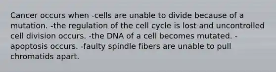 Cancer occurs when -cells are unable to divide because of a mutation. -the regulation of the cell cycle is lost and uncontrolled cell division occurs. -the DNA of a cell becomes mutated. -apoptosis occurs. -faulty spindle fibers are unable to pull chromatids apart.