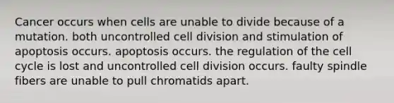 Cancer occurs when cells are unable to divide because of a mutation. both uncontrolled cell division and stimulation of apoptosis occurs. apoptosis occurs. the regulation of the cell cycle is lost and uncontrolled cell division occurs. faulty spindle fibers are unable to pull chromatids apart.