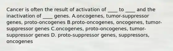 Cancer is often the result of activation of ____ to ____ and the inactivation of ____ genes. A.oncogenes, tumor-suppressor genes, proto-oncogenes B.proto-oncogenes, oncogenes, tumor-suppressor genes C.oncogenes, proto-oncogenes, tumor-suppressor genes D. proto-suppressor genes, suppressors, oncogenes