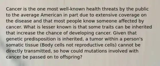 Cancer is the one most well-known health threats by the public to the average American in part due to extensive coverage on the disease and that most people know someone affected by cancer. What is lesser known is that some traits can be inherited that increase the chance of developing cancer. Given that genetic predisposition is inherited, a tumor within a person's somatic tissue (Body cells not reproductive cells) cannot be directly transmitted, so how could mutations involved with cancer be passed on to offspring?