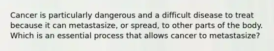 Cancer is particularly dangerous and a difficult disease to treat because it can metastasize, or spread, to other parts of the body. Which is an essential process that allows cancer to metastasize?