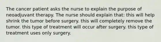 The cancer patient asks the nurse to explain the purpose of neoadjuvant therapy. The nurse should explain that: this will help shrink the tumor before surgery. this will completely remove the tumor. this type of treatment will occur after surgery. this type of treatment uses only surgery.