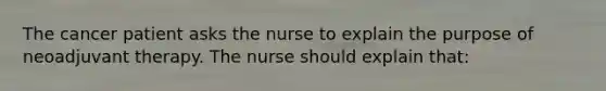 The cancer patient asks the nurse to explain the purpose of neoadjuvant therapy. The nurse should explain that: