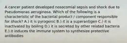 A cancer patient developed nosocomial sepsis and shock due to Pseudomonas aeruginosa. Which of the following is a characteristic of the bacterial product / component responsible for shock? A.) it is pyrogenic B.) it is a superantigen C.) it is inactivated by boiling D.) it is secreted by other related bacteria E.) it induces the immune system to synthesize protective antibodies