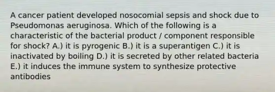 A cancer patient developed nosocomial sepsis and shock due to Pseudomonas aeruginosa. Which of the following is a characteristic of the bacterial product / component responsible for shock? A.) it is pyrogenic B.) it is a superantigen C.) it is inactivated by boiling D.) it is secreted by other related bacteria E.) it induces the immune system to synthesize protective antibodies