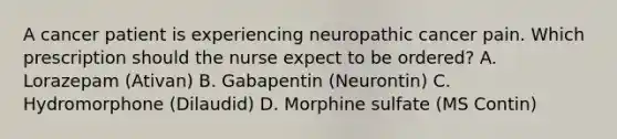 A cancer patient is experiencing neuropathic cancer pain. Which prescription should the nurse expect to be ordered? A. Lorazepam (Ativan) B. Gabapentin (Neurontin) C. Hydromorphone (Dilaudid) D. Morphine sulfate (MS Contin)