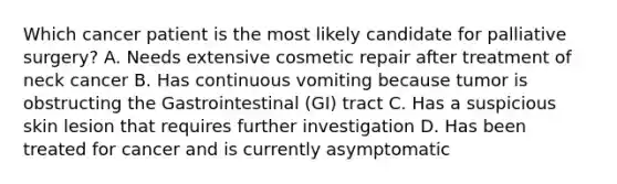 Which cancer patient is the most likely candidate for palliative surgery? A. Needs extensive cosmetic repair after treatment of neck cancer B. Has continuous vomiting because tumor is obstructing the Gastrointestinal (GI) tract C. Has a suspicious skin lesion that requires further investigation D. Has been treated for cancer and is currently asymptomatic