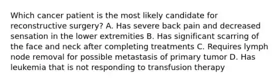 Which cancer patient is the most likely candidate for reconstructive surgery? A. Has severe back pain and decreased sensation in the lower extremities B. Has significant scarring of the face and neck after completing treatments C. Requires lymph node removal for possible metastasis of primary tumor D. Has leukemia that is not responding to transfusion therapy