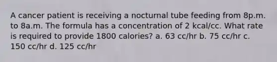 A cancer patient is receiving a nocturnal tube feeding from 8p.m. to 8a.m. The formula has a concentration of 2 kcal/cc. What rate is required to provide 1800 calories? a. 63 cc/hr b. 75 cc/hr c. 150 cc/hr d. 125 cc/hr