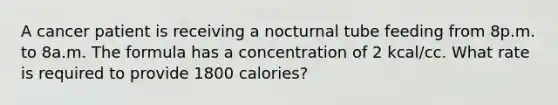 A cancer patient is receiving a nocturnal tube feeding from 8p.m. to 8a.m. The formula has a concentration of 2 kcal/cc. What rate is required to provide 1800 calories?