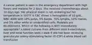 A cancer patient is seen in the emergency department with high fevers and malaise for 2 days. She received chemotherapy about 10 days ago. Her physical exam is not revealing but her temperature is 103°F. A CBC shows a hemoglobin of 10 g/dL, WBC 4000 with 10% polys, 5% bands, 70% lymphs, 10% monos, and 5% other white or unidentified cells. Platelets are 60,000/mm3. Which of the following is NOT immediately appropriate? a.blood cultures from different sites b.electrolytes, liver and renal function tests c.eask if she has been receiving granulocyte colony-stimulating factor (G-CSF) d.white blood cell transfusion