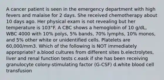 A cancer patient is seen in the emergency department with high fevers and malaise for 2 days. She received chemotherapy about 10 days ago. Her physical exam is not revealing but her temperature is 103°F. A CBC shows a hemoglobin of 10 g/dL, WBC 4000 with 10% polys, 5% bands, 70% lymphs, 10% monos, and 5% other white or unidentified cells. Platelets are 60,000/mm3. Which of the following is NOT immediately appropriate? a.blood cultures from different sites b.electrolytes, liver and renal function tests c.eask if she has been receiving granulocyte colony-stimulating factor (G-CSF) d.white blood cell transfusion