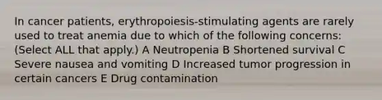 In cancer patients, erythropoiesis-stimulating agents are rarely used to treat anemia due to which of the following concerns: (Select ALL that apply.) A Neutropenia B Shortened survival C Severe nausea and vomiting D Increased tumor progression in certain cancers E Drug contamination