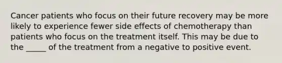 Cancer patients who focus on their future recovery may be more likely to experience fewer side effects of chemotherapy than patients who focus on the treatment itself. This may be due to the _____ of the treatment from a negative to positive event.