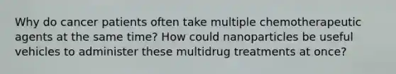 Why do cancer patients often take multiple chemotherapeutic agents at the same time? How could nanoparticles be useful vehicles to administer these multidrug treatments at once?