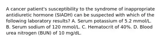 A cancer patient's susceptibility to the syndrome of inappropriate antidiuretic hormone (SIADH) can be suspected with which of the following laboratory results? A. Serum potassium of 5.2 mmol/L. B. Serum sodium of 120 mmol/L. C. Hematocrit of 40%. D. Blood urea nitrogen (BUN) of 10 mg/dL.