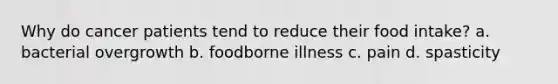 Why do cancer patients tend to reduce their food intake? a. bacterial overgrowth b. foodborne illness c. pain d. spasticity