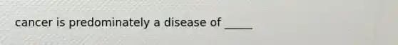 cancer is predominately a disease of _____