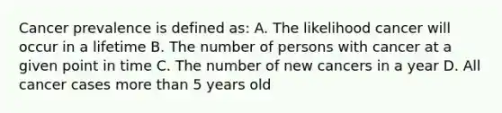 Cancer prevalence is defined as: A. The likelihood cancer will occur in a lifetime B. The number of persons with cancer at a given point in time C. The number of new cancers in a year D. All cancer cases more than 5 years old