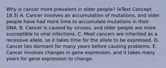 Why is cancer more prevalent in older people? (eText Concept 18.5) A. Cancer involves an accumulation of mutations, and older people have had more time to accumulate mutations in their DNA. B. Cancer is caused by viruses, and older people are more susceptible to viral infections. C. Most cancers are inherited as a recessive allele, so it takes time for the allele to be expressed. D. Cancer lies dormant for many years before causing problems. E. Cancer involves changes in <a href='https://www.questionai.com/knowledge/kFtiqWOIJT-gene-expression' class='anchor-knowledge'>gene expression</a>, and it takes many years for gene expression to change.