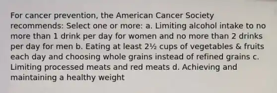 For cancer prevention, the American Cancer Society recommends: Select one or more: a. Limiting alcohol intake to no more than 1 drink per day for women and no more than 2 drinks per day for men b. Eating at least 2½ cups of vegetables & fruits each day and choosing whole grains instead of refined grains c. Limiting processed meats and red meats d. Achieving and maintaining a healthy weight