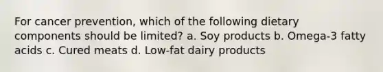 For cancer prevention, which of the following dietary components should be limited? a. Soy products b. Omega-3 fatty acids c. Cured meats d. Low-fat dairy products