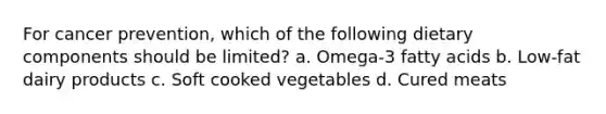 For cancer prevention, which of the following dietary components should be limited? a. Omega-3 fatty acids b. Low-fat dairy products c. Soft cooked vegetables d. Cured meats