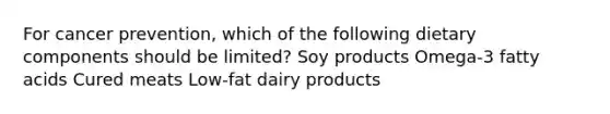 For cancer prevention, which of the following dietary components should be limited? Soy products Omega-3 fatty acids Cured meats Low-fat dairy products