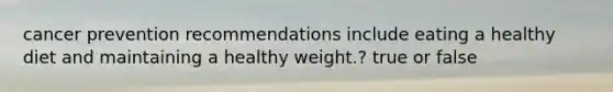 cancer prevention recommendations include eating a healthy diet and maintaining a healthy weight.? true or false