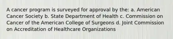 A cancer program is surveyed for approval by the: a. American Cancer Society b. State Department of Health c. Commission on Cancer of the American College of Surgeons d. Joint Commission on Accreditation of Healthcare Organizations