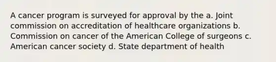 A cancer program is surveyed for approval by the a. Joint commission on accreditation of healthcare organizations b. Commission on cancer of the American College of surgeons c. American cancer society d. State department of health