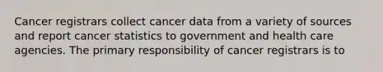 Cancer registrars collect cancer data from a variety of sources and report cancer statistics to government and health care agencies. The primary responsibility of cancer registrars is to