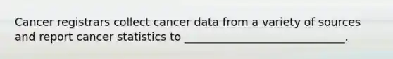 Cancer registrars collect cancer data from a variety of sources and report cancer statistics to _____________________________.