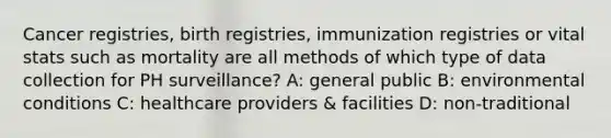 Cancer registries, birth registries, immunization registries or vital stats such as mortality are all methods of which type of data collection for PH surveillance? A: general public B: environmental conditions C: healthcare providers & facilities D: non-traditional