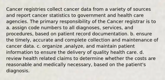 Cancer registries collect cancer data from a variety of sources and report cancer statistics to government and health care agencies. The primary responsibility of the Cancer registrar is to a. assign code numbers to all diagnoses, services, and procedures, based on patient record documentation. b. ensure the timely, accurate and complete collection and maintenance of cancer data. c. organize ,analyze, and maintain patient information to ensure the delivery of quality health care. d. review health related claims to determine whether the costs are reasonable and medically necessary, based on the patient's diagnosis.