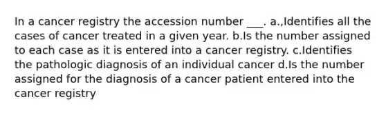 In a cancer registry the accession number ___. a.,Identifies all the cases of cancer treated in a given year. b.Is the number assigned to each case as it is entered into a cancer registry. c.Identifies the pathologic diagnosis of an individual cancer d.Is the number assigned for the diagnosis of a cancer patient entered into the cancer registry