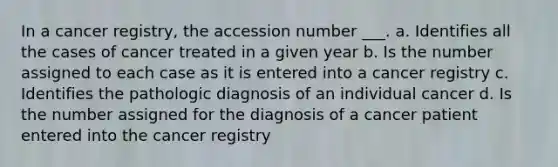 In a cancer registry, the accession number ___. a. Identifies all the cases of cancer treated in a given year b. Is the number assigned to each case as it is entered into a cancer registry c. Identifies the pathologic diagnosis of an individual cancer d. Is the number assigned for the diagnosis of a cancer patient entered into the cancer registry